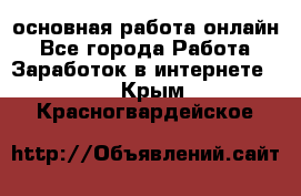 основная работа онлайн - Все города Работа » Заработок в интернете   . Крым,Красногвардейское